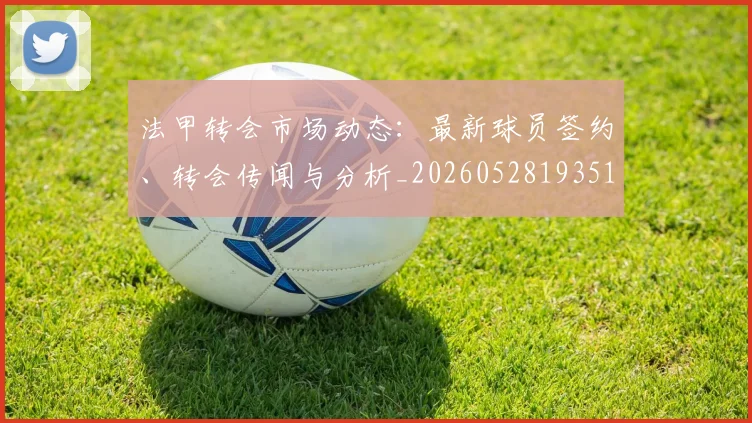 法甲转会市场动态：最新球员签约、转会传闻与分析_20260528193510