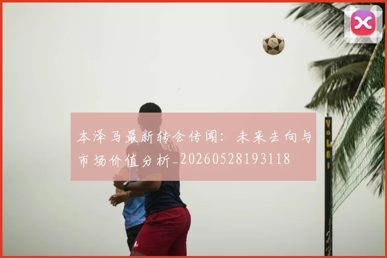 本泽马最新转会传闻：未来去向与市场价值分析_20260528193118