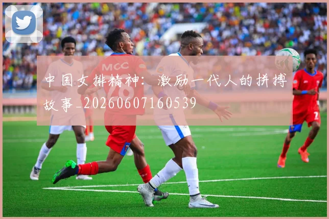 中国女排精神：激励一代人的拼搏故事_20260607160539