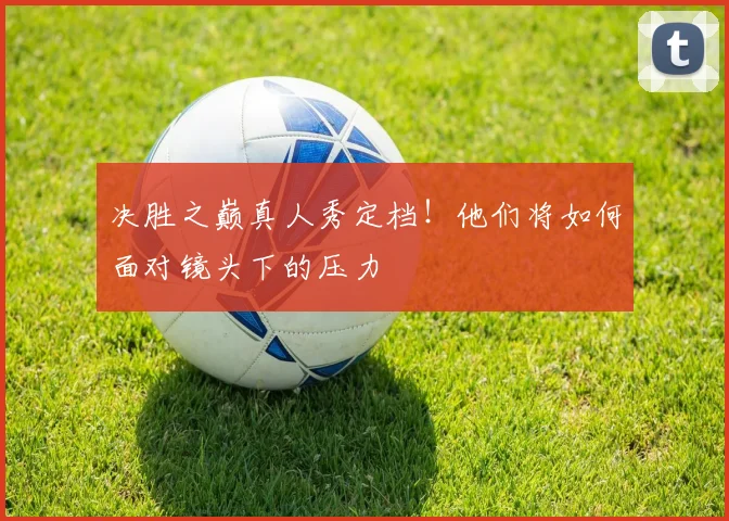 决胜之巅真人秀定档！他们将如何面对镜头下的压力