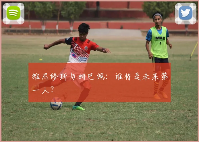 维尼修斯与姆巴佩：谁将是未来第一人？